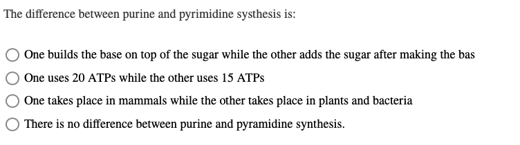 The difference between purine and pyrimidine systhesis is:
One builds the base on top of the sugar while the other adds the sugar after making the bas
One uses 20 ATPs while the other uses 15 ATPS
One takes place in mammals while the other takes place in plants and bacteria
There is no difference between purine and pyramidine synthesis.