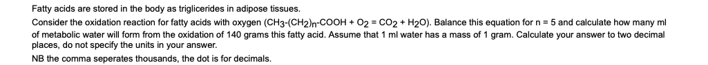 Fatty acids are stored in the body as triglicerides in adipose tissues.
Consider the oxidation reaction for fatty acids with oxygen (CH3-(CH2)n-COOH + 02 = CO2 + H2O). Balance this equation for n = 5 and calculate how many ml
of metabolic water will form from the oxidation of 140 grams this fatty acid. Assume that 1 ml water has a mass of 1 gram. Calculate your answer to two decimal
places, do not specify the units in your answer.
NB the comma seperates thousands, the dot is for decimals.
