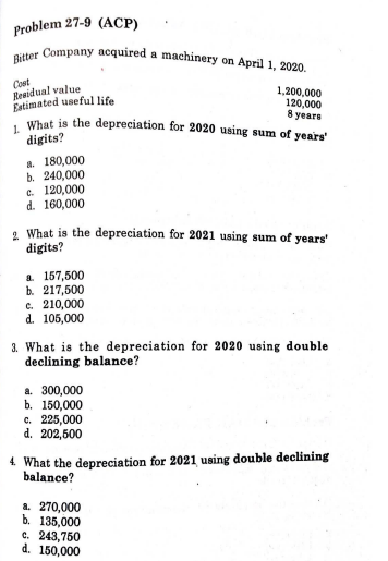 Bitter Company acquired a machinery on April 1, 2020.
Problem 27-9 (ACP)
Cost
Residual value
Estimated useful life
What is the depreciation for 2020 using sum of years'
1,200,000
120,000
8 years
digits?
a. 180,000
b. 240,000
c. 120,000
d. 160,000
1 What is the depreciation for 2021 using sum of years'
digits?
a. 157,500
b. 217,500
c. 210,000
d. 105,000
3. What is the depreciation for 2020 using double
declining balance?
a. 300,000
b. 150,000
c. 225,000
d. 202,500
4. What the depreciation for 2021 using double declining
balance?
a. 270,000
b. 135,000
c. 243,750
d. 150,000
