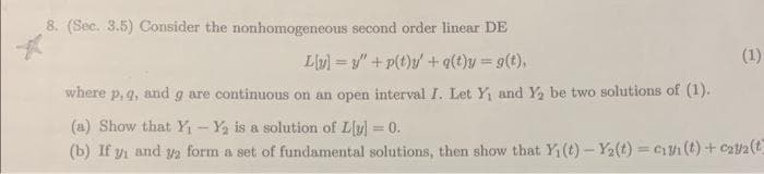 8. (Sec. 3.5) Consider the nonhomogeneous second order linear DE
L[y] =y" +p(t)y' + q(t)y = g(t),
where p, q, and g are continuous on an open interval I. Let Y₁ and Y₂ be two solutions of (1).
(1)
(a) Show that Y₁ - Y₂ is a solution of Ly] =0.
(b) If y₁ and 2 form a set of fundamental solutions, then show that Y₁(t)-Y₂(t)=₁/(t) + 2/2 (t