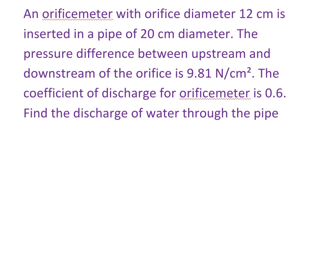 An orificemeter with orifice diameter 12 cm is
inserted in a pipe of 20 cm diameter. The
pressure difference between upstream and
downstream of the orifice is 9.81 N/cm². The
coefficient of discharge for orificemeter is 0.6.
w
Find the discharge of water through the pipe
