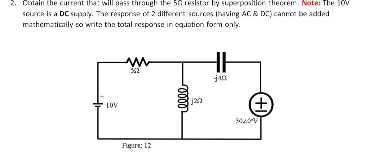 2. Obtain the current that will pass through the 50 resistor by superposition theorem. Note: The 10V
source is a DC supply. The response of 2 different sources (having AC & DC) cannot be added
mathematically so write the total response in equation form only.
-j42
j22
10V
5020°V
Figure: 12
ele
