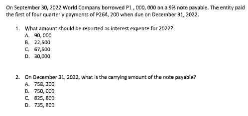 On September 30, 2022 World Company borrowed P1, 000, 000 on a 9% note payable. The entity paid
the first of four quarterly payments of P264, 200 when due on December 31, 2022.
1. What amount should be reported as interest expense for 2022?
A. 90, 000
В. 22,500
C. 67,500
D. 30,000
2. On December 31, 2022, what is the carrying amount of the note payable?
A. 758, 300
В. 750, 000
С. 825, 800
D. 735, 800
