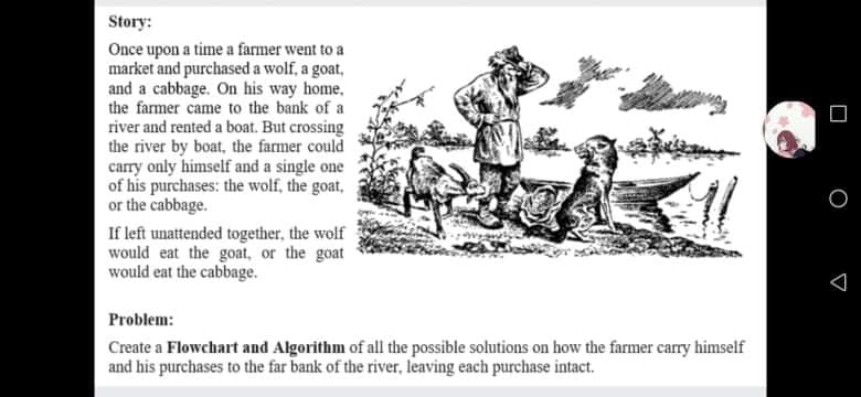 Story:
Once upon a time a farmer went to a
market and purchased a wolf, a goat,
and a cabbage. On his way home,
the farmer came to the bank of a
river and rented a boat. But crossing
the river by boat, the farmer could
carry only himself and a single one
of his purchases: the wolf, the goat,
or the cabbage.
If left unattended together, the wolf
would eat the goat, or the goat
would eat the cabbage.
Problem:
Create a Flowchart and Algorithm of all the possible solutions on how the farmer carry himself
and his purchases to the far bank of the river, leaving each purchase intact.
