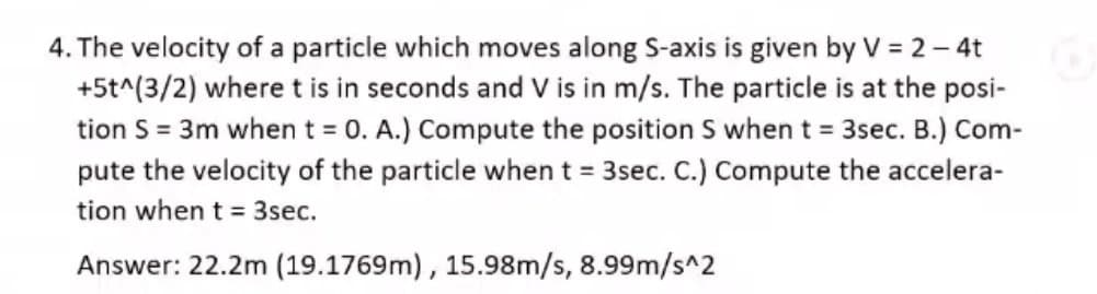 4. The velocity of a particle which moves along S-axis is given by V = 2 – 4t
+5t^(3/2) where t is in seconds and V is in m/s. The particle is at the posi-
tion S = 3m whent = 0. A.) Compute the position S when t = 3sec. B.) Com-
pute the velocity of the particle when t = 3sec. C.) Compute the accelera-
tion when t = 3sec.
Answer: 22.2m (19.1769m), 15.98m/s, 8.99m/s^2
