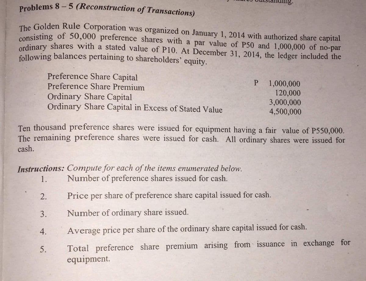 Problems 8- 5 (Reconstruction of Transactions)
The Golden Rule Corporation was organized on January 1, 2014 with authorized share capital
consisting of 50,000 preference shares with a par value of P50 and 1,000,000 of no-par
edinary shares with a stated value of P10. At December 31, 2014, the ledger included the
following balances pertaining to shareholders' equity.
Preference Share Capital
Preference Share Premium
Ordinary Share Capital
Ordinary Share Capital in Excess of Stated Value
1,000,000
120,000
3,000,000
4,500,000
Ten thousand preference shares were issued for equipment having a fair value of P550,000.
The remaining preference shares were issued for cash. All ordinary shares were issued for
cash.
Instructions: Compute for each of the items enumerated below.
Number of preference shares issued for cash.
Price per share of preference share capital issued for cash.
Number of ordinary share issued.
Average price per share of the ordinary share capital issued for cash.
Total preference share premium arising from issuance in exchange for
equipment.
1.
2.
3.
4.
5.
