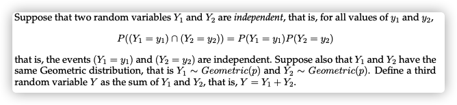 Suppose that two random variables Y1 and Y2 are independent, that is, for all values of y1 and y2,
P((Yı = y1) n (Y2 = y2)) = P(Y1 = y1)P(Y2 = 42)
that is, the events (Y1 = y1) and (Y2 = y2) are independent. Suppose also that Y1 and Y2 have the
same Geometric distribution, that is Y1 - Geometric(p) and Ý, - Geometric(p). Define a third
random variable Y as the sum of Y and Y2, that is, Y = Y1 +Y2.
