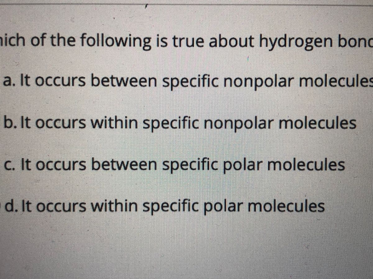 ich of the following is true about hydrogen bond
a. It occurs between specific nonpolar molecules
b. It occurs within specific nonpolar molecules
c. It occurs between specific polar molecules
d. It occurs within specific polar molecules
