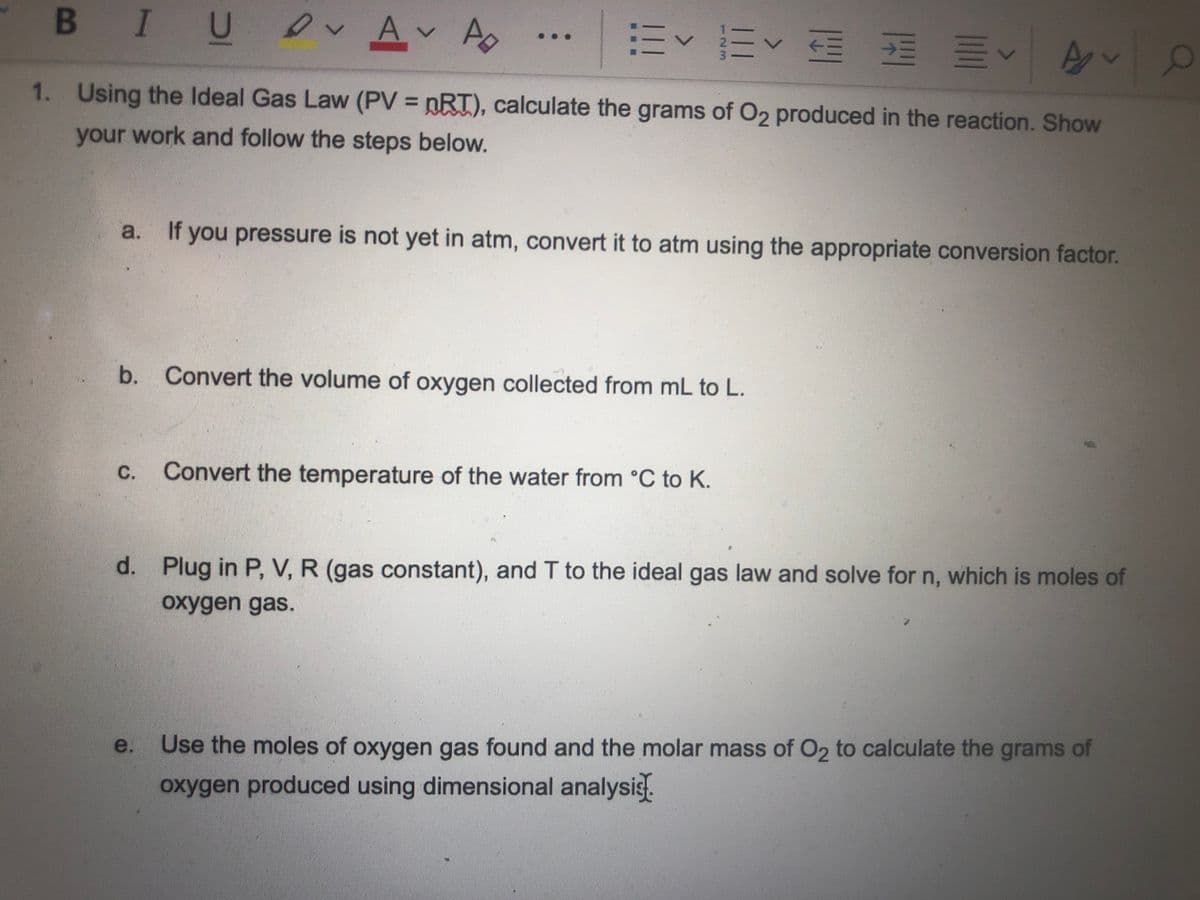 B IU Av A
1. Using the Ideal Gas Law (PV = nRT), calculate the grams of O2 produced in the reaction. Show
%3D
your work and follow the steps below.
If you pressure is not yet in atm, convert it to atm using the appropriate conversion factor.
b. Convert the volume of oxygen collected from mL to L.
C.
Convert the temperature of the water from °C to K.
d. Plug in P, V, R (gas constant), and T to the ideal gas law and solve for n, which is moles of
oxygen gas.
e. Use the moles of oxygen gas found and the molar mass of O2 to calculate the grams of
oxygen produced using dimensional analysis.
