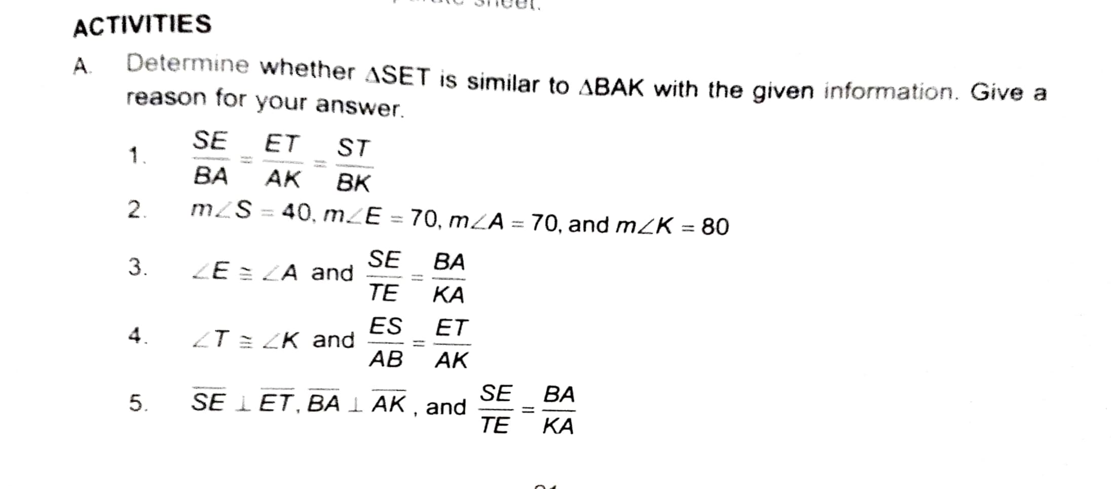 ACTIVITIES
А.
Determine whether ASET is similar to ABAK with the given information. Give a
reason for your answer.
SE
ET
ST
1
ВА
АК
BK
2.
m2S = 40, mZE = 70, mZĀ = 70, and mZK = 80
%3D
%3D
SE
ZE = LA and
ТЕ
ВА
3.
КА
ES
ZT = ZK and
АВ
ET
4.
AK
SE
SE I ET, BA I AK , and
TE
ВА
5.
%3D
КА
