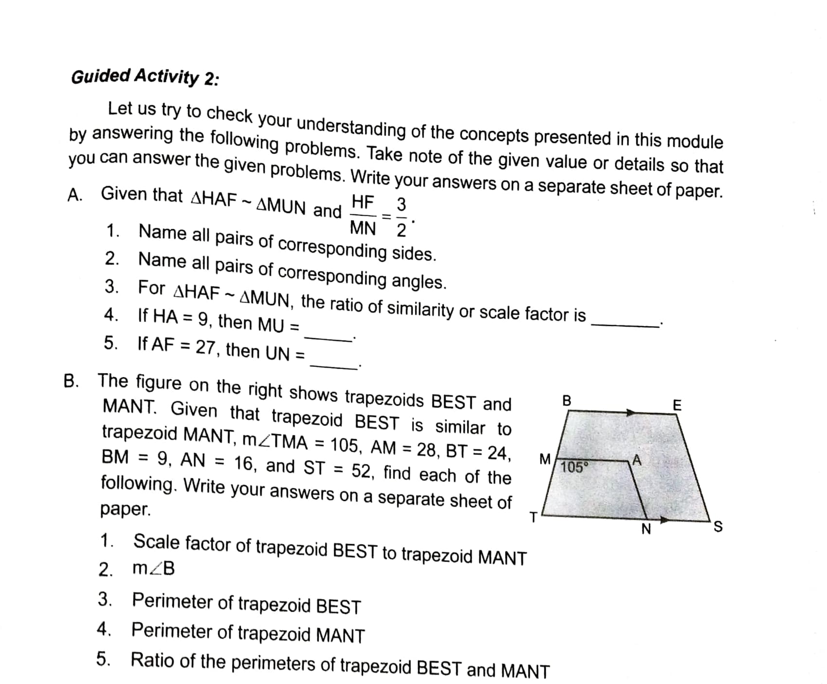Guided Activity 2:
Let us try to check your understanding of the concepts presented in this module
by answering the following problems. Take note of the given value or details so that
you can answer the given problems. Write your answers on a separate sheet of paper.
A Given that AHAF ~ AMUN and
HF
3
MN 2
1. Name all pairs of corresponding sides.
2. Name all pairs of corresponding angles.
3. For AHAF ~ AMUN, the ratio of similarity or scale factor is
4. If HA = 9, then MU =
%3D
5. If AF = 27, then UN =
%3D
B. The figure on the right shows trapezoids BEST and
MANT. Given that trapezoid BEST is similar to
trapezoid MANT, MZTMA = 105, AM = 28, BT = 24,
9, AN =
B.
105°
%3D
BM
16, and ST
52, find each of the
%3D
%3D
following. Write your answers on a separate sheet of
S,
раper.
1. Scale factor of trapezoid BEST to trapezoid MANT
2. mZB
3. Perimeter of trapezoid BEST
4. Perimeter of trapezoid MANT
5. Ratio of the perimeters of trapezoid BEST and MANT
