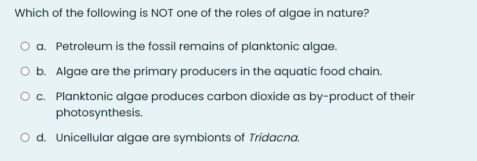 Which of the following is NOT one of the roles of algae in nature?
O a. Petroleum is the fossil remains of planktonic algae.
O b. Algae are the primary producers in the aquatic food chain.
O c. Planktonic algae produces carbon dioxide as by-product of their
photosynthesis.
O d. Unicellular algae are symbionts of Tridacna.
