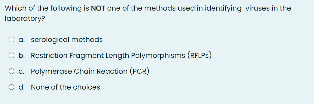 Which of the following is NOT one of the methods used in identifying viruses in the
laboratory?
O a. serological methods
O b. Restriction Fragment Length Polymorphisms (RFLPS)
O c. Polymerase Chain Reaction (PCR)
O d. None of the choices
