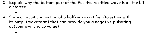 3. Explain why the bottom part of the Positive rectified wave is a little bit
distorted
4. Show a circuit connection of a half-wave rectifier (together with
its output waveform) that can provide you a negative pulsating
dc(your own choice value)
