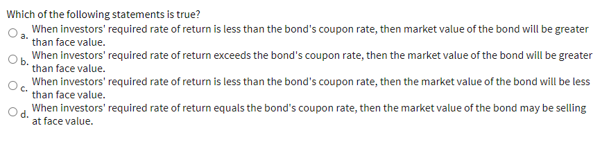 Which of the following statements is true?
When investors' required rate of return is less than the bond's coupon rate, then market value of the bond will be greater
than face value.
a.
O b.
When investors' required rate of return exceeds the bond's coupon rate, then the market value of the bond will be greater
than face value.
When investors' required rate of return is less than the bond's coupon rate, then the market value of the bond will be less
than face value.
O d.
When investors' required rate of return equals the bond's coupon rate, then the market value of the bond may be selling
at face value.
C.