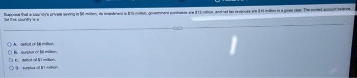 Suppose that a country's private saving is $6 million, its investment is $15 million, govemment purchases are $13 million, and net tax revenues are $15 million in a given year. The current account balance
for this country is a
OA deficit of $6 million
OB. surplus of $6 million.
OC. deficit of $1 million.
OD. surplus of $1 million