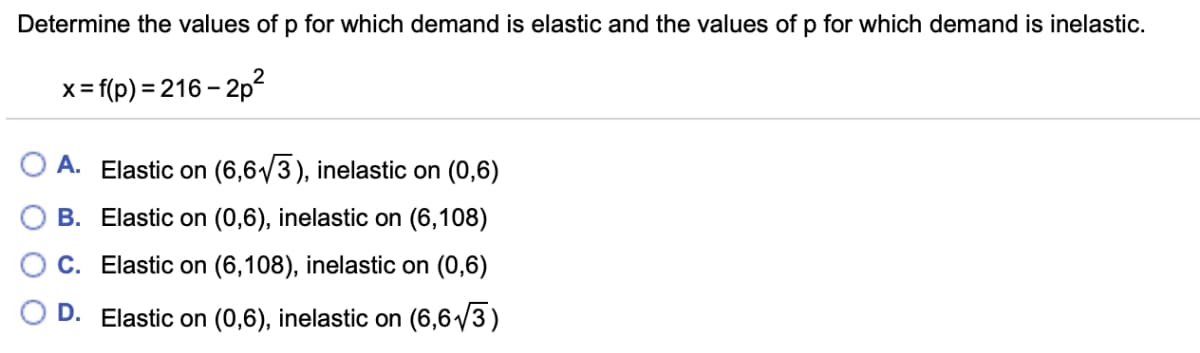 Determine the values of p for which demand is elastic and the values of p for which demand is inelastic.
x=f(p)=216-2p²
A. Elastic on (6,6√3), inelastic on (0,6)
B. Elastic on (0,6), inelastic on (6,108)
C. Elastic on (6,108), inelastic on (0,6)
D. Elastic on (0,6), inelastic on (6,6√√3)