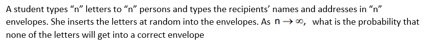 A student types “n" letters to "n" persons and types the recipients' names and addresses in "n"
envelopes. She inserts the letters at random into the envelopes. As n→ 0, what is the probability that
none of the letters will get into a correct envelope
