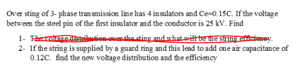 Over sting of 3- phase tran smission line has 4 insulators and Ce=0.15C. If the voltage
between the steel pin of the first insulator and the conductor is 25 kV. Find
1- Thevoliage distribution over the sting and what witt be the string efficieney.
2- If the string is supplied by a guard ring and this lead to add one air capacitance of
0.12C. find the new voltage distribution and the efficiency
