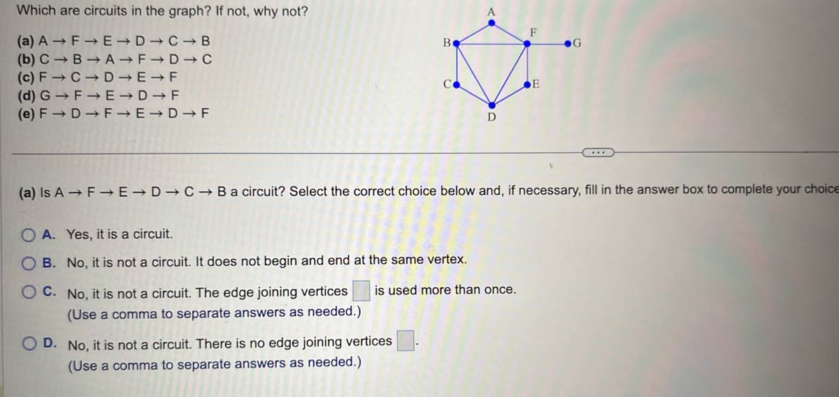 Which are circuits in the graph? If not, why not?
(a) AF→ E D C B
(b) C B→A
F→D → C
(c) F→ C D
E F
(d) G→F→E-D-F
(e) F→ D→ F→E→D→ F
B
D
OD. No, it is not a circuit. There is no edge joining vertices
(Use a comma to separate answers as needed.)
(a) Is A F→E→D → C→ B a circuit? Select the correct choice below and, if necessary, fill in the answer box to complete your choice
A. Yes, it is a circuit.
OB. No, it is not a circuit. It does not begin and end at the same vertex.
OC. No, it is not a circuit. The edge joining vertices is used more than once.
(Use a comma to separate answers as needed.)
E