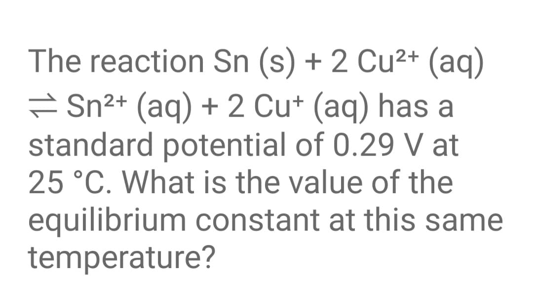 The reaction Sn (s) + 2 Cu²+ (aq)
= Sn²+ (aq) + 2 Cu+ (aq) has a
standard potential of 0.29 V at
25 °C. What is the value of the
equilibrium constant at this same
temperature?
