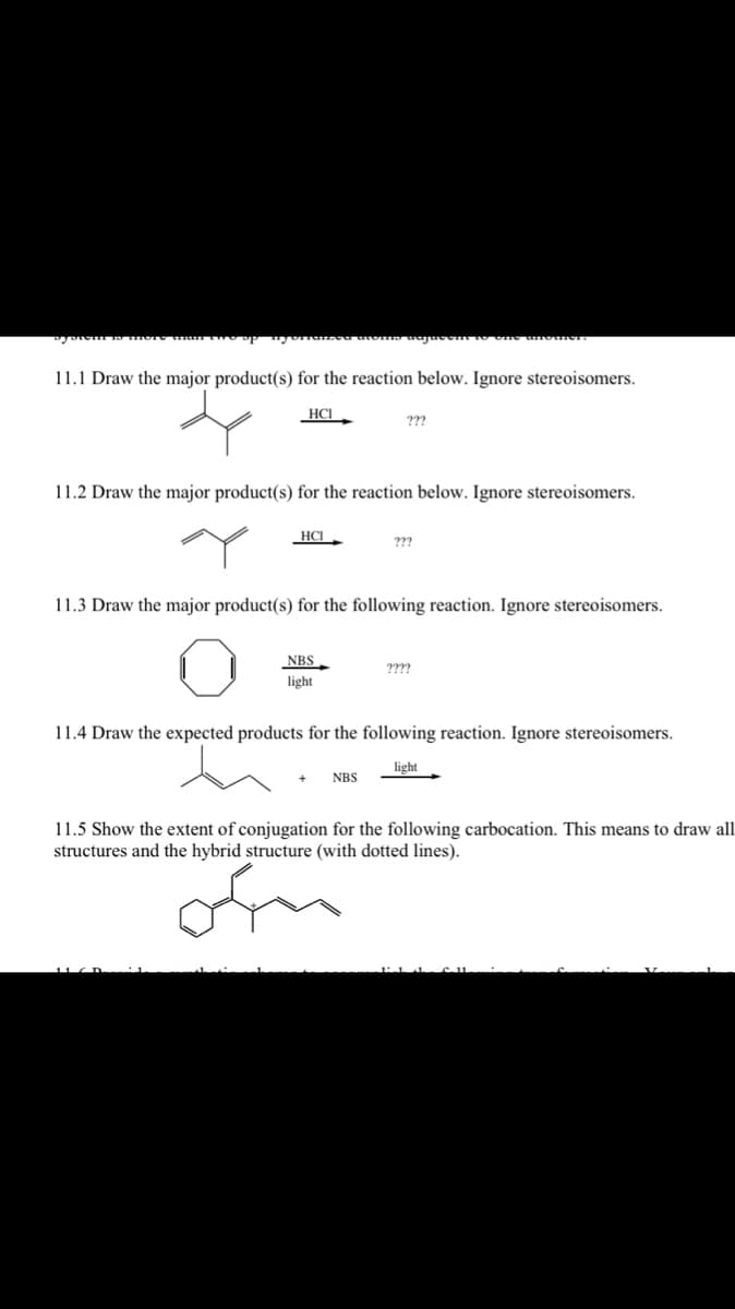 11.1 Draw the major product(s) for the reaction below. Ignore stereoisomers.
HCI
11.2 Draw the major product(s) for the reaction below. Ignore stereoisomers.
HCI
???
NBS
light
11.3 Draw the major product(s) for the following reaction. Ignore stereoisomers.
???
NBS
????
11.4 Draw the expected products for the following reaction. Ignore stereoisomers.
light
11.5 Show the extent of conjugation for the following carbocation. This means to draw all
structures and the hybrid structure (with dotted lines).