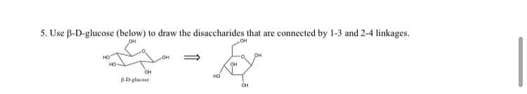 5. Use B-D-glucose (below) to draw the disaccharides that are connected by 1-3 and 2-4 linkages.
JOH
НО
HO
OH
B-D-glucose
OH
OH
OH
Ex
OH
НО
CH
