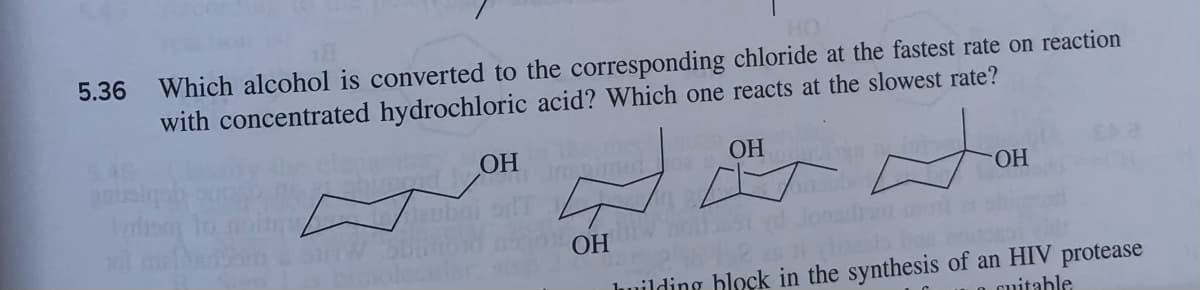 HO
5.36 Which alcohol is converted to the corresponding chloride at the fastest rate on reaction
with concentrated hydrochloric acid? Which one reacts at the slowest rate?
OH
anusiqa
OH
Ingimun
OH
OH
building block in the synthesis of an HIV protease
ocuitable