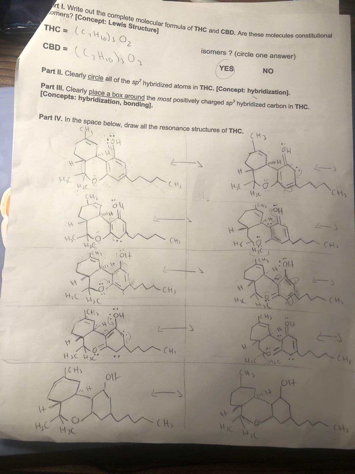 ОТСОН
2022
rt 1. Write out the complete molecular formula of THC and CBD. Are these molecules constitutional
omers? [Concept: Lewis Structure]
THC = (C, H)3 Ог
CBD =
н
(ст Нодь Ог
Part II. Clearly circle all of the sp² hybridized atoms in THC. [Concept: hybridization).
[Concepts: hybridization, bonding].
Part III. Clearly place a box around the most positively charged sp³ hybridized carbon in THC.
Part IV. In the space below, draw all the resonance structures of THC.
C₁H₂
애
H=C
H
HC-
H
H3C
H3C
Н
HC Hхс
CH₂
H3C
СН3
H₂C
(CH,
НЗС НЗС
Снз
оч
: alt
он
이
L
-
CH3
Е
и сн
-
CH3
- сн
isomers ? (circle one answer)
YES
- (H3
Н
Н
H=C
Н
H3C
H
H₂C
СН3
H3c
HS →
NO
H3C
H
H3C
(H 3
СН3
унто н
H₂(
рон
CH3 :olf
H=C
H
82
(H3
H₂C
애
14
애
olf
2)
CH₂
<
- сно
-)
(Hs
2
- сн
(H)