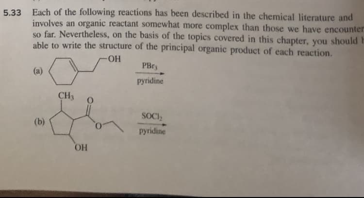 5.33 Each of the following reactions has been described in the chemical literature and
involves an organic reactant somewhat more complex than those we have encounter
so far. Nevertheless, on the basis of the topics covered in this chapter, you should F
able to write the structure of the principal organic product of each reaction.
-OH
(a)
(b)
CH3 O
OH
PBr
pyridine
SOCI₂
pyridine