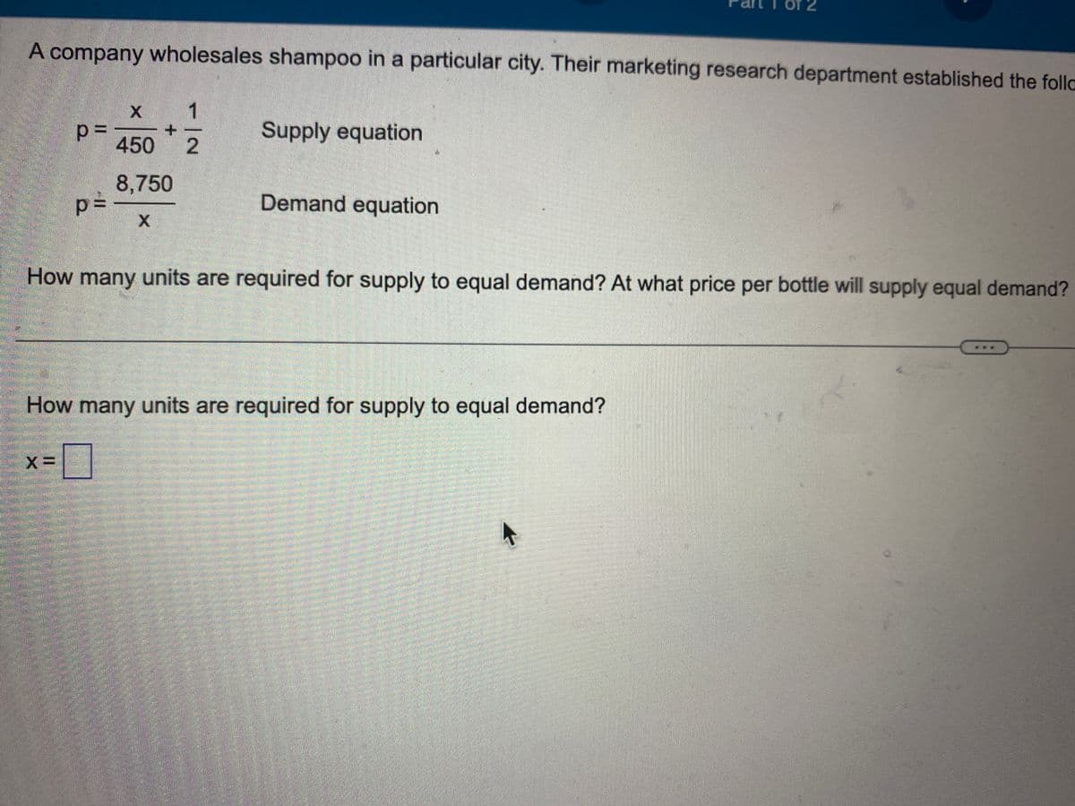 A company wholesales shampoo in a particular city. Their marketing research department established the follo
p=
p=
X=
1
-|N
450 2
8,750
X
Supply equation
Demand equation
How many units are required for supply to equal demand? At what price per bottle will supply equal demand?
How many units are required for supply to equal demand?