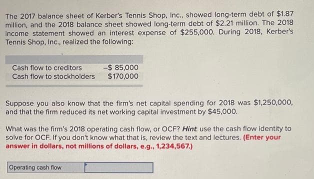 The 2017 balance sheet of Kerber's Tennis Shop, Inc., showed long-term debt of $1.87
million, and the 2018 balance sheet showed long-term debt of $2.21 million. The 2018
income statement showed an interest expense of $255,000. During 2018, Kerber's
Tennis Shop, Inc., realized the following:
Cash flow to creditors
Cash flow to stockholders
-$ 85,000
$170,000
Suppose you also know that the firm's net capital spending for 2018 was $1,250,000,
and that the firm reduced its net working capital investment by $45,000.
What was the firm's 2018 operating cash flow, or OCF? Hint use the cash flow identity to
solve for OCF. If you don't know what that is, review the text and lectures. (Enter your
answer in dollars, not millions of dollars, e.g., 1,234,567.)
Operating cash flow