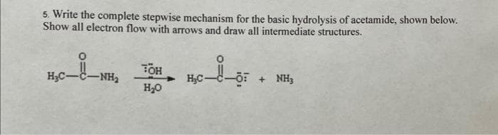 5. Write the complete stepwise mechanism for the basic hydrolysis of acetamide, shown below.
Show all electron flow with arrows and draw all intermediate structures.
H₂C-
-NH₂
TOH
H₂O
H₂C -Ö: + NH3