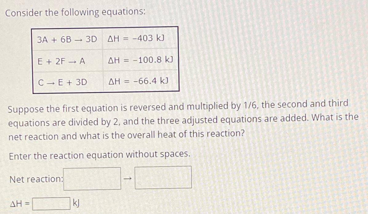 Consider the following equations:
3A+ 6B 3D
ΔΗ =
-
E + 2F → A
C-E + 3D
Net reaction:
ΔΗ
kj
= -403 kJ
= -100.8 kJ
Suppose the first equation is reversed and multiplied by 1/6, the second and third
equations are divided by 2, and the three adjusted equations are added. What is the
net reaction and what is the overall heat of this reaction?
Enter the reaction equation without spaces.
ΔΗ = -
AH = -66.4 kJ