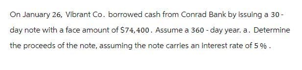 On January 26, Vibrant Co. borrowed cash from Conrad Bank by issuing a 30-
day note with a face amount of $74,400. Assume a 360-day year. a. Determine
the proceeds of the note, assuming the note carries an interest rate of 5%.