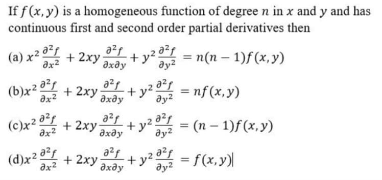 If f (x, y) is a homogeneous function of degree n in x and y and has
continuous first and second order partial derivatives then
(a) x20?
a²f
+ 2xy
+ y2 °
дхду
ду?
= n(n – 1)f(x,y)
ax2
(b)x2 02
əx2
a?f
a2f
= nf(x,y)
ду?
+ 2xy
+
дхду
(c)x2 32
a²f
+ 2xy
(n – 1)f(x,y)
+ y2
Əx2
|
дхду
ду?
(d)x + 2xy+ y = f(x,y)|
a2f
Əx2
дхду
ду2
