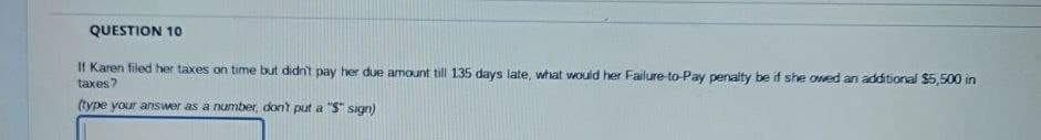 QUESTION 10
If Karen filed her taxes on time but didn't pay her due amount till 135 days late, what would her Failure-to-Pay penalty be if she owed an additional $5,500 in
taxes?
(type your answer as a number, don't put a "S" sign)