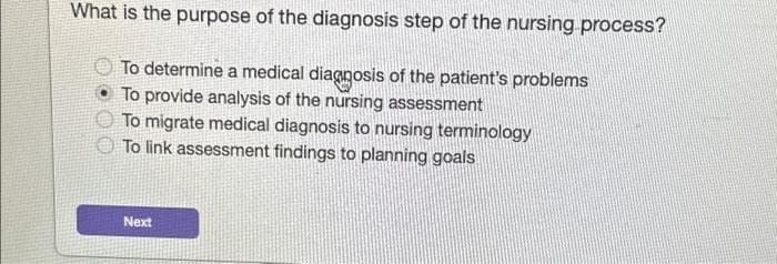 What is the purpose of the diagnosis step of the nursing process?
To determine a medical diagnosis of the patient's problems
To provide analysis of the nursing assessment
To migrate medical diagnosis to nursing terminology
To link assessment findings to planning goals
Next