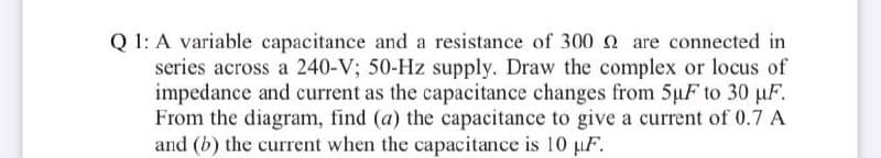 Q 1: A variable capacitance and a resistance of 300 0 are connected in
series across a 240-V; 50-Hz supply. Draw the complex or locus of
impedance and current as the capacitance changes from 5µF to 30 uF.
From the diagram, find (a) the capacitance to give a current of 0.7 A
and (b) the current when the capacitance is 10 pF.
