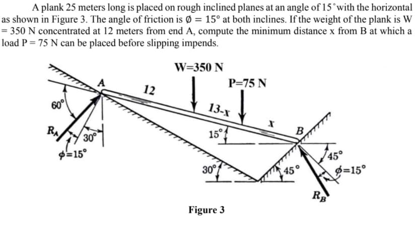 A plank 25 meters long is placed on rough inclined planes at an angle of 15°with the horizontal
as shown in Figure 3. The angle of friction is Ø = 15° at both inclines. If the weight of the plank is W
= 350 N concentrated at 12 meters from end A, compute the minimum distance x from B at which a
load P = 75 N can be placed before slipping impends.
II
W=350 N
P=75 N
12
60°
13-x
RA
15°
30
45°
Ø=15°
P-15°
30°
RB
Figure 3
