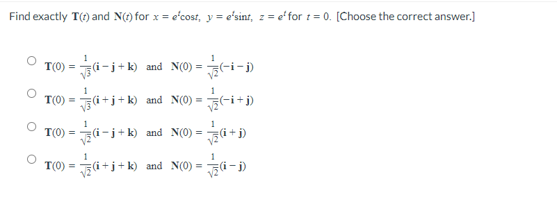 Find exactly T(t) and N(t) for x = e'cost, y = e'sint, z = e' for t = 0. [Choose the correct answer.]
1
1
T(0) = (i-j+ k) and N(0) = -(-i-j)
1
T(0)
V3
(i+j+k) and N(0)= 5(-i+ j)
1
1
T(0) =
5(i-j+k) and N(0)
va +j)
1
1
T(0) =
(i+j+k) and N(0) =
(i- j)
