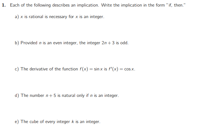 1. Each of the following describes an implication. Write the implication in the form "if, then."
a) x is rational is necessary for x is an integer.
b) Provided n is an even integer, the integer 2n + 3 is odd.
c) The derivative of the function f(x) = sinx is f'(x) = cosx.
d) The number n + 5 is natural only if n is an integer.
e) The cube of every integer k is an integer.