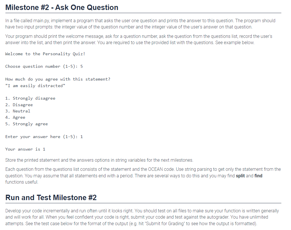 Milestone #2 - Ask One Question
In a file called main.py, implement a program that asks the user one question and prints the answer to this question. The program should
have two input prompts: the integer value of the question number and the integer value of the user's answer on that question.
Your program should print the welcome message, ask for a question number, ask the question from the questions list, record the user's
answer into the list, and then print the answer. You are required to use the provided list with the questions. See example below.
Welcome to the Personality Quiz!
Choose question number (1-5): 5
How much do you agree with this statement?
"I am easily distracted"
1. Strongly disagree
2. Disagree
3. Neutral
4. Agree
5. Strongly agree
Enter your answer here (1-5): 1
Your answer is 1
Store the printed statement and the answers options in string variables for the next milestones.
Each question from the questions list consists of the statement and the OCEAN code. Use string parsing to get only the statement from the
question. You may assume that all statements end with a period. There are several ways to do this and you may find split and find
functions useful.
Run and Test Milestone #2
Develop your code incrementally and run often until it looks right. You should test on all files to make sure your function is written generally
and will work for all. When you feel confident your code is right, submit your code and test against the autograder. You have unlimited
attempts. See the test case below for the format of the output (e.g. hit "Submit for Grading" to see how the output is formatted).