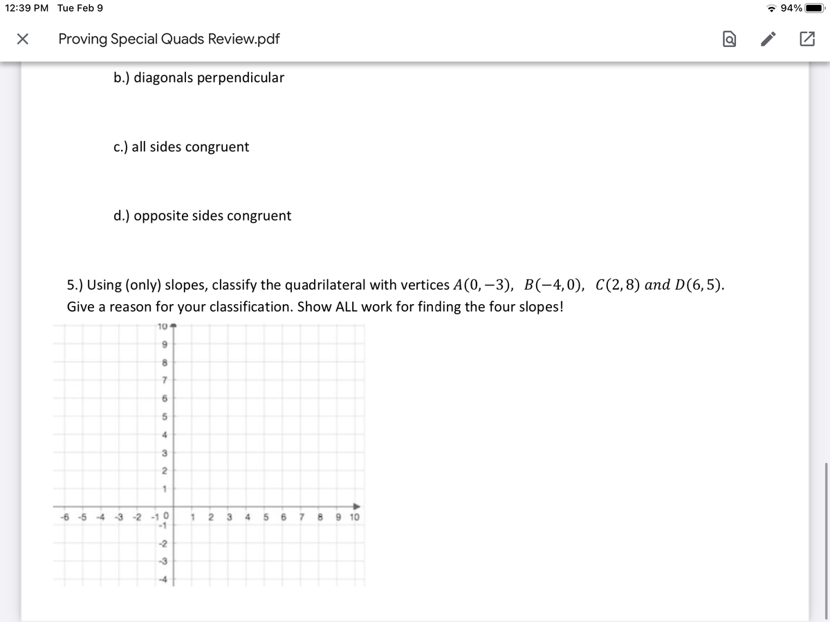 12:39 PM Tue Feb 9
* 94%
Proving Special Quads Review.pdf
b.) diagonals perpendicular
c.) all sides congruent
d.) opposite sides congruent
5.) Using (only) slopes, classify the quadrilateral with vertices A(0, – 3), B(-4,0), C(2,8) and D(6,5).
Give a reason for your classification. Show ALL work for finding the four slopes!
10
8.
7
6.
4
-6 -5 -4 -3 -2 -1 0
-1
1 2 3 4 5 6 7 8 9 10
-2
-3
-4
