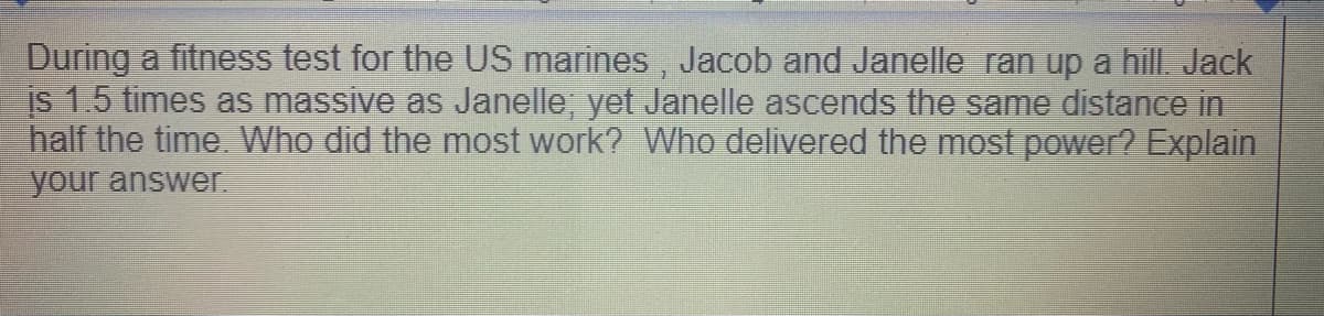 During a fitness test for the US marines, Jacob and Janelle ran up a hill Jack
is 1.5 times as massive as Janelle; yet Janelle ascends the same distance in
half the time Who did the most work? Who delivered the most power? Explain
your answer.
