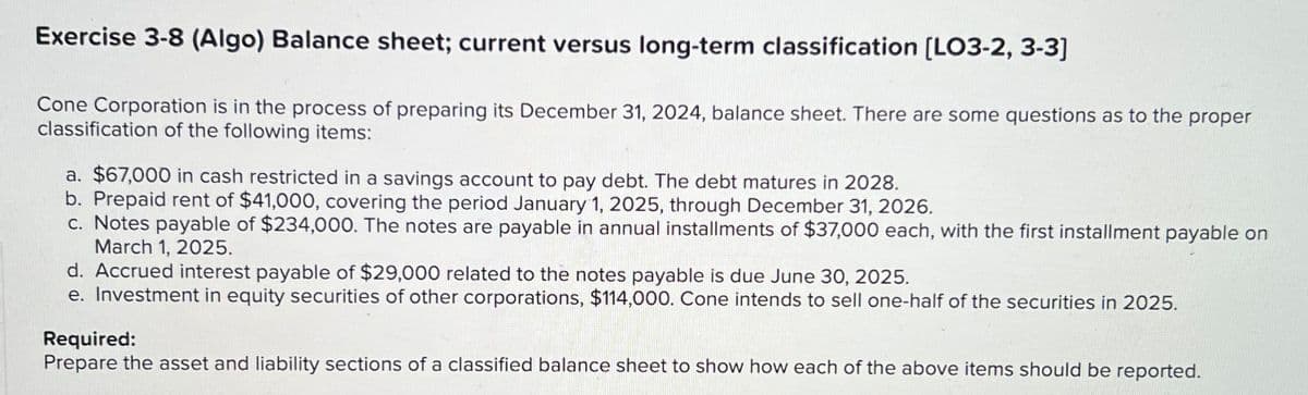Exercise 3-8 (Algo) Balance sheet; current versus long-term classification [LO3-2, 3-3]
Cone Corporation is in the process of preparing its December 31, 2024, balance sheet. There are some questions as to the
classification of the following items:
proper
a. $67,000 in cash restricted in a savings account to pay debt. The debt matures in 2028.
b. Prepaid rent of $41,000, covering the period January 1, 2025, through December 31, 2026.
c. Notes payable of $234,000. The notes are payable in annual installments of $37,000 each, with the first installment payable on
March 1, 2025.
d. Accrued interest payable of $29,000 related to the notes payable is due June 30, 2025.
e. Investment in equity securities of other corporations, $114,000. Cone intends to sell one-half of the securities in 2025.
Required:
Prepare the asset and liability sections of a classified balance sheet to show how each of the above items should be reported.