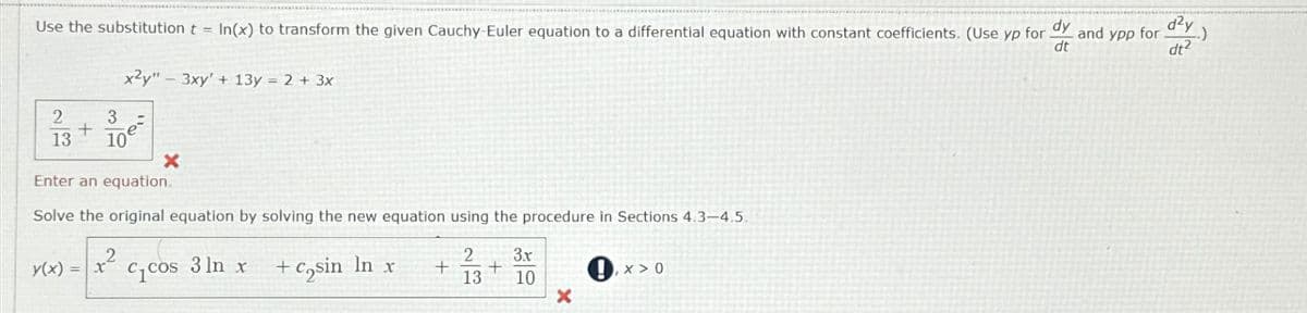 Use the substitution t = In(x) to transform the given Cauchy-Euler equation to a differential equation with constant coefficients. (Use yp for.
dy
dt
2
3
+
13 10⁹
y(x)
x2y" 3xy' + 13y = 2 + 3x
Enter an equation.
Solve the original equation by solving the new equation using the procedure in Sections 4.3-4.5.
2 3x
+
13 10
=
+²
X
C₁ Cos
3 ln x
+ cosin ln x
+
S
X
!,X>0
and ypp for .)
d²y
dt²