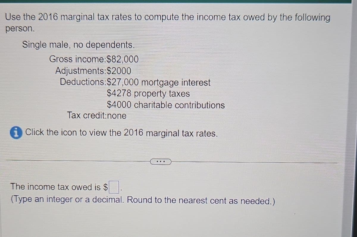 Use the 2016 marginal tax rates to compute the income tax owed by the following
person.
Single male, no dependents.
Gross income:$82,000
Adjustments: $2000
Deductions: $27,000 mortgage interest
$4278 property taxes
$4000 charitable contributions
Tax credit:none
Click the icon to view the 2016 marginal tax rates.
The income tax owed is $.
(Type an integer or a decimal. Round to the nearest cent as needed.)