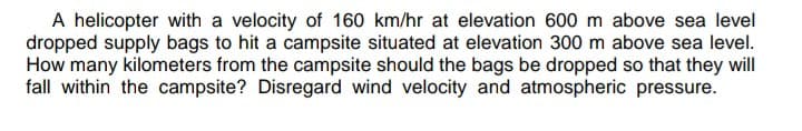 A helicopter with a velocity of 160 km/hr at elevation 600 m above sea level
dropped supply bags to hit a campsite situated at elevation 300 m above sea level.
How many kilometers from the campsite should the bags be dropped so that they will
fall within the campsite? Disregard wind velocity and atmospheric pressure.
