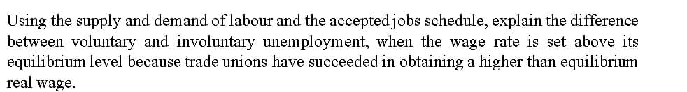 Using the supply and demand of labour and the accepted jobs schedule, explain the difference
between voluntary and involuntary unemployment, when the wage rate is set above its
equilibrium level because trade unions have succeeded in obtaining a higher than equilibrium
real wage.